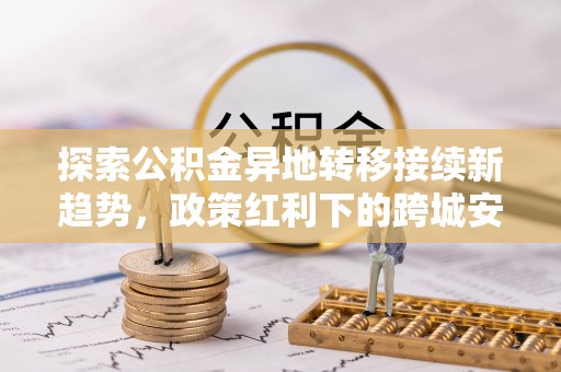 广饶探索公积金异地转移接续新趋势，政策红利下的跨城安居梦想