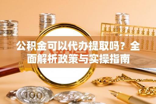 广饶公积金可以代办提取吗？全面解析政策与实操指南