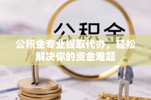 广饶公积金专业提取代办，轻松解决你的资金难题