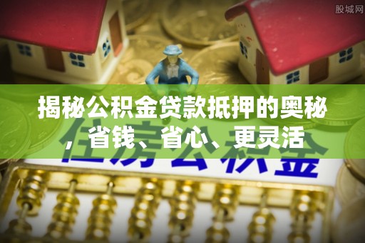 广饶揭秘公积金贷款抵押的奥秘，省钱、省心、更灵活