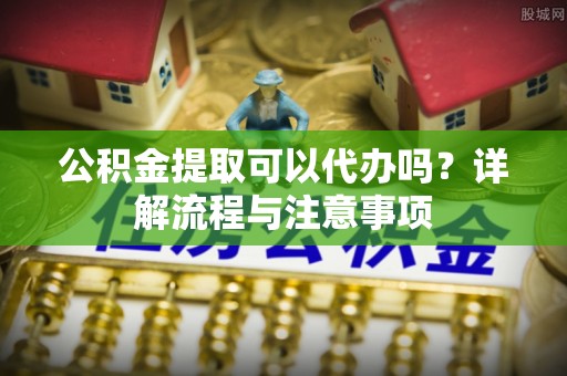 广饶公积金提取可以代办吗？详解流程与注意事项
