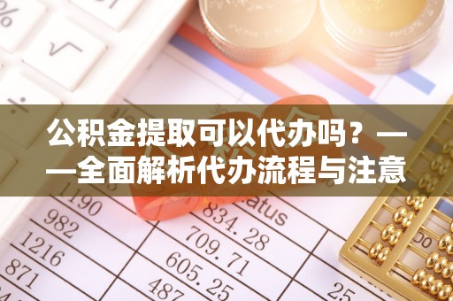 广饶公积金提取可以代办吗？——全面解析代办流程与注意事项