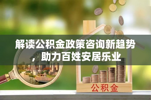广饶解读公积金政策咨询新趋势，助力百姓安居乐业